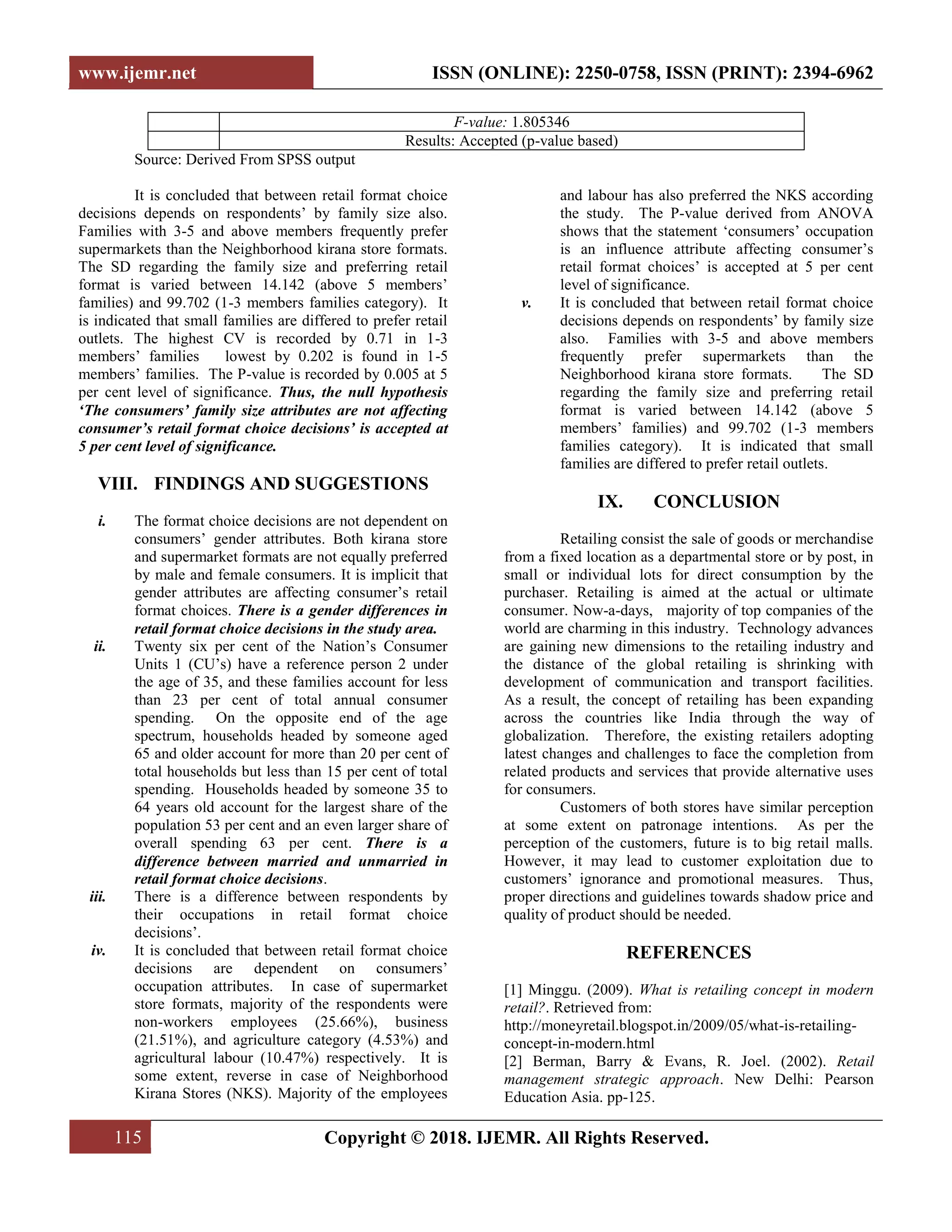 www.ijemr.net ISSN (ONLINE): 2250-0758, ISSN (PRINT): 2394-6962
115 Copyright © 2018. IJEMR. All Rights Reserved.
F-value: 1.805346
Results: Accepted (p-value based)
Source: Derived From SPSS output
It is concluded that between retail format choice
decisions depends on respondents‟ by family size also.
Families with 3-5 and above members frequently prefer
supermarkets than the Neighborhood kirana store formats.
The SD regarding the family size and preferring retail
format is varied between 14.142 (above 5 members‟
families) and 99.702 (1-3 members families category). It
is indicated that small families are differed to prefer retail
outlets. The highest CV is recorded by 0.71 in 1-3
members‟ families lowest by 0.202 is found in 1-5
members‟ families. The P-value is recorded by 0.005 at 5
per cent level of significance. Thus, the null hypothesis
‘The consumers’ family size attributes are not affecting
consumer’s retail format choice decisions’ is accepted at
5 per cent level of significance.
VIII. FINDINGS AND SUGGESTIONS
i. The format choice decisions are not dependent on
consumers‟ gender attributes. Both kirana store
and supermarket formats are not equally preferred
by male and female consumers. It is implicit that
gender attributes are affecting consumer‟s retail
format choices. There is a gender differences in
retail format choice decisions in the study area.
ii. Twenty six per cent of the Nation‟s Consumer
Units 1 (CU‟s) have a reference person 2 under
the age of 35, and these families account for less
than 23 per cent of total annual consumer
spending. On the opposite end of the age
spectrum, households headed by someone aged
65 and older account for more than 20 per cent of
total households but less than 15 per cent of total
spending. Households headed by someone 35 to
64 years old account for the largest share of the
population 53 per cent and an even larger share of
overall spending 63 per cent. There is a
difference between married and unmarried in
retail format choice decisions.
iii. There is a difference between respondents by
their occupations in retail format choice
decisions‟.
iv. It is concluded that between retail format choice
decisions are dependent on consumers‟
occupation attributes. In case of supermarket
store formats, majority of the respondents were
non-workers employees (25.66%), business
(21.51%), and agriculture category (4.53%) and
agricultural labour (10.47%) respectively. It is
some extent, reverse in case of Neighborhood
Kirana Stores (NKS). Majority of the employees
and labour has also preferred the NKS according
the study. The P-value derived from ANOVA
shows that the statement „consumers‟ occupation
is an influence attribute affecting consumer‟s
retail format choices‟ is accepted at 5 per cent
level of significance.
v. It is concluded that between retail format choice
decisions depends on respondents‟ by family size
also. Families with 3-5 and above members
frequently prefer supermarkets than the
Neighborhood kirana store formats. The SD
regarding the family size and preferring retail
format is varied between 14.142 (above 5
members‟ families) and 99.702 (1-3 members
families category). It is indicated that small
families are differed to prefer retail outlets.
IX. CONCLUSION
Retailing consist the sale of goods or merchandise
from a fixed location as a departmental store or by post, in
small or individual lots for direct consumption by the
purchaser. Retailing is aimed at the actual or ultimate
consumer. Now-a-days, majority of top companies of the
world are charming in this industry. Technology advances
are gaining new dimensions to the retailing industry and
the distance of the global retailing is shrinking with
development of communication and transport facilities.
As a result, the concept of retailing has been expanding
across the countries like India through the way of
globalization. Therefore, the existing retailers adopting
latest changes and challenges to face the completion from
related products and services that provide alternative uses
for consumers.
Customers of both stores have similar perception
at some extent on patronage intentions. As per the
perception of the customers, future is to big retail malls.
However, it may lead to customer exploitation due to
customers‟ ignorance and promotional measures. Thus,
proper directions and guidelines towards shadow price and
quality of product should be needed.
REFERENCES
[1] Minggu. (2009). What is retailing concept in modern
retail?. Retrieved from:
http://moneyretail.blogspot.in/2009/05/what-is-retailing-
concept-in-modern.html
[2] Berman, Barry & Evans, R. Joel. (2002). Retail
management strategic approach. New Delhi: Pearson
Education Asia. pp-125.
 