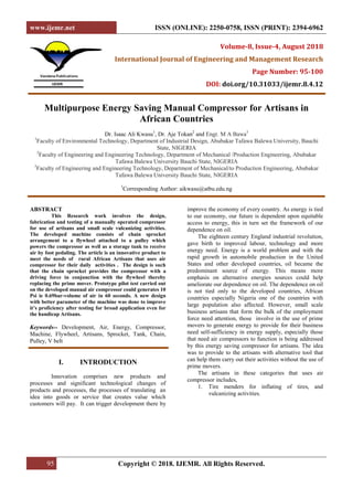www.ijemr.net ISSN (ONLINE): 2250-0758, ISSN (PRINT): 2394-6962
95 Copyright © 2018. IJEMR. All Rights Reserved.
Volume-8, Issue-4, August 2018
International Journal of Engineering and Management Research
Page Number: 95-100
DOI: doi.org/10.31033/ijemr.8.4.12
Multipurpose Energy Saving Manual Compressor for Artisans in
African Countries
Dr. Isaac Ali Kwasu1
, Dr. Aje Tokan2
and Engr. M A Bawa3
1
Faculty of Environmental Technology, Department of Industrial Design, Abubakar Tafawa Balewa University, Bauchi
State, NIGERIA
2
Faculty of Engineering and Engineering Technology, Department of Mechanical /Production Engineering, Abubakar
Tafawa Balewa University Bauchi State, NIGERIA
3
Faculty of Engineering and Engineering Technology, Department of Mechanical/to Production Engineering, Abubakar
Tafawa Balewa University Bauchi State, NIGERIA
1
Corresponding Author: aikwasu@atbu.edu.ng
ABSTRACT
This Research work involves the design,
fabrication and testing of a manually operated compressor
for use of artisans and small scale vulcanizing activities.
The developed machine consists of chain sprocket
arrangement to a flywheel attached to a pulley which
powers the compressor as well as a storage tank to receive
air by foot pedaling. The article is an innovative product to
meet the needs of rural African Artisans that uses air
compressor for their daily activities . The design is such
that the chain sprocket provides the compressor with a
driving force in conjunction with the flywheel thereby
replacing the prime mover. Prototype pilot test carried out
on the developed manual air compressor could generates 10
Psi ie 0.69bar-volume of air in 60 seconds. A new design
with better parameter of the machine was done to improve
it’s proficiency after testing for broad application even for
the handicap Artisans.
Keywords-- Development, Air, Energy, Compressor,
Machine, Flywheel, Artisans, Sprocket, Tank, Chain,
Pulley, V belt
I. INTRODUCTION
Innovation comprises new products and
processes and significant technological changes of
products and processes, the processes of translating an
idea into goods or service that creates value which
customers will pay. It can trigger development there by
improve the economy of every country. As energy is tied
to our economy, our future is dependent upon equitable
access to energy, this in turn set the framework of our
dependence on oil.
The eighteen century England industrial revolution,
gave birth to improved labour, technology and more
energy need. Energy is a world problem and with the
rapid growth in automobile production in the United
States and other developed countries, oil became the
predominant source of energy. This means more
emphasis on alternative energies sources could help
ameliorate our dependence on oil. The dependence on oil
is not tied only to the developed countries, African
countries especially Nigeria one of the countries with
large population also affected. However, small scale
business artisans that form the bulk of the employment
force need attention, those involve in the use of prime
movers to generate energy to provide for their business
need self-sufficiency in energy supply, especially those
that need air compressors to function is being addressed
by this energy saving compressor for artisans. The idea
was to provide to the artisans with alternative tool that
can help them carry out their activities without the use of
prime movers.
The artisans in these categories that uses air
compressor includes,
1. Tire menders for inflating of tires, and
vulcanizing activities.
 