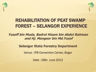 REHABILITATION OF PEAT SWAMP
    FOREST – SELANGOR EXPERIENCE
Yusoff bin Muda, Badrol Hisam bin Abdul Rahman
          and Hj. Mangsor bin Md.Yusof

      Selangor State Forestry Department
         Venue : IPB Convention Center, Bogor

               Date : 28th June 2012

                                                 1
 