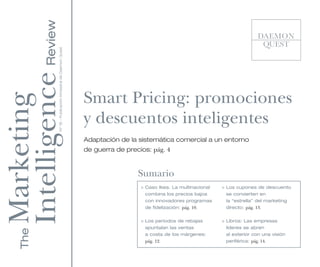 Intelligence Review
                 Nº 18 - Publicación trimestral de Daemon Quest




                                                                  Smart Pricing: promociones
Marketing


                                                                  y descuentos inteligentes
                                                                  Adaptación de la sistemática comercial a un entorno
                                                                  de guerra de precios: pág. 4


                                                                                   Sumario
                                                                                    > Caso Ikea. La multinacional   > Los cupones de descuento
                                                                                      combina los precios bajos       se convierten en
                                                                                      con innovadores programas       la “estrella” del marketing
                                                                                      de fidelización: pág. 10.       directo: pág. 13.


                                                                                    > Los periodos de rebajas       > Libros: Las empresas
                                                                                      apuntalan las ventas            líderes se abren
    The




                                                                                      a costa de los márgenes:        al exterior con una visión
                                                                                      pág. 12.                        periférica: pág. 14.
 