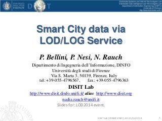 Smart City data via
LOD/LOG Service
P. Bellini, P. Nesi, N. Rauch
Dipartimento di Ingegneria dell’Informazione, DINFO
Università degli studi di Firenze
Via S. Marta 3, 50139, Firenze, Italy
tel: +39-055-4796567,
fax: +39-055-4796363

DISIT Lab
http://www.disit.dinfo.unifi.it/ alias http://www.disit.org
nadia.rauch@unifi.it
Slides for: LOD2014 event.
DISIT Lab (DINFO UNIFI), 20-21/02/2014

1

 