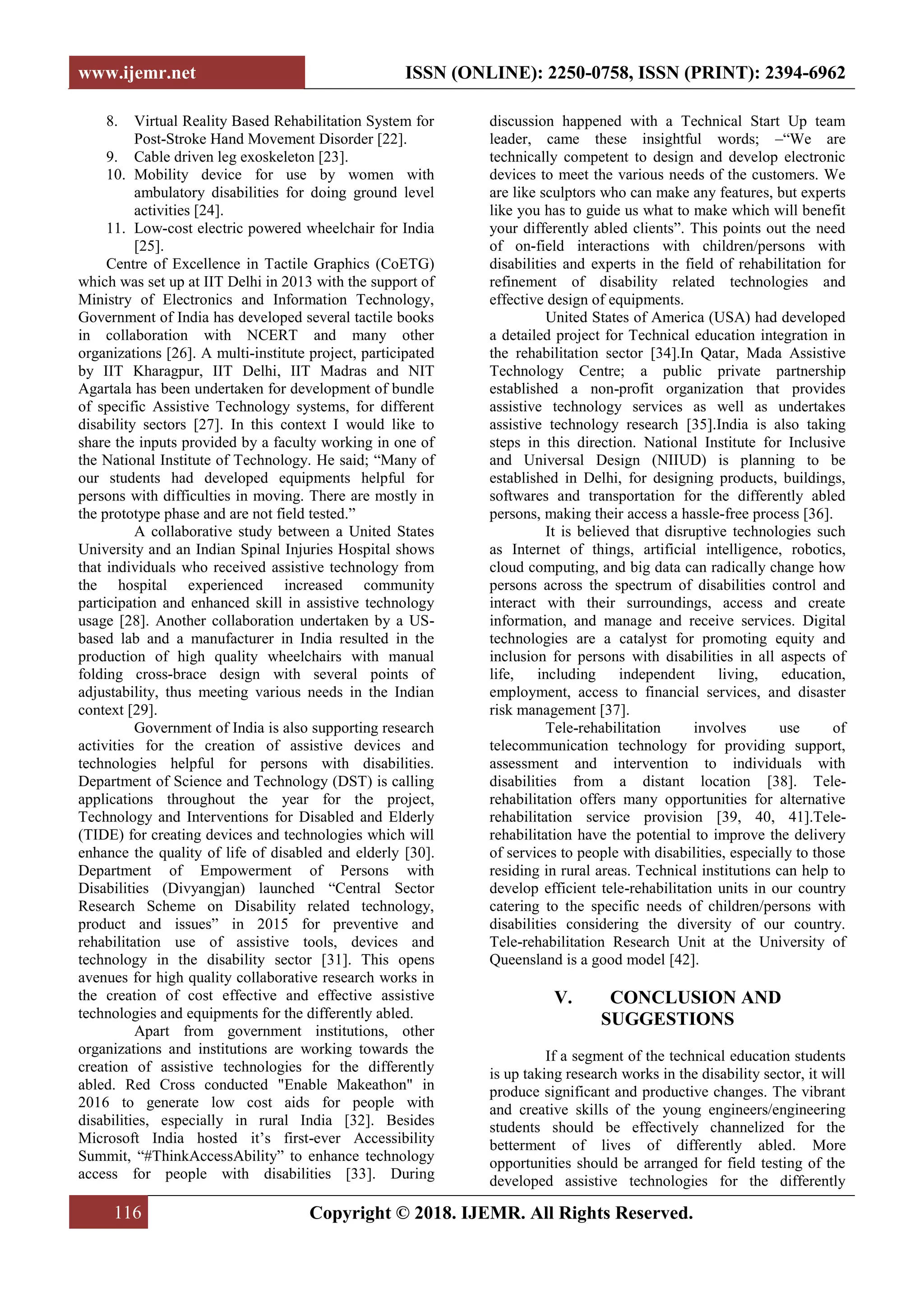 www.ijemr.net ISSN (ONLINE): 2250-0758, ISSN (PRINT): 2394-6962
116 Copyright © 2018. IJEMR. All Rights Reserved.
8. Virtual Reality Based Rehabilitation System for
Post-Stroke Hand Movement Disorder [22].
9. Cable driven leg exoskeleton [23].
10. Mobility device for use by women with
ambulatory disabilities for doing ground level
activities [24].
11. Low-cost electric powered wheelchair for India
[25].
Centre of Excellence in Tactile Graphics (CoETG)
which was set up at IIT Delhi in 2013 with the support of
Ministry of Electronics and Information Technology,
Government of India has developed several tactile books
in collaboration with NCERT and many other
organizations [26]. A multi-institute project, participated
by IIT Kharagpur, IIT Delhi, IIT Madras and NIT
Agartala has been undertaken for development of bundle
of specific Assistive Technology systems, for different
disability sectors [27]. In this context I would like to
share the inputs provided by a faculty working in one of
the National Institute of Technology. He said; ―Many of
our students had developed equipments helpful for
persons with difficulties in moving. There are mostly in
the prototype phase and are not field tested.‖
A collaborative study between a United States
University and an Indian Spinal Injuries Hospital shows
that individuals who received assistive technology from
the hospital experienced increased community
participation and enhanced skill in assistive technology
usage [28]. Another collaboration undertaken by a US-
based lab and a manufacturer in India resulted in the
production of high quality wheelchairs with manual
folding cross-brace design with several points of
adjustability, thus meeting various needs in the Indian
context [29].
Government of India is also supporting research
activities for the creation of assistive devices and
technologies helpful for persons with disabilities.
Department of Science and Technology (DST) is calling
applications throughout the year for the project,
Technology and Interventions for Disabled and Elderly
(TIDE) for creating devices and technologies which will
enhance the quality of life of disabled and elderly [30].
Department of Empowerment of Persons with
Disabilities (Divyangjan) launched ―Central Sector
Research Scheme on Disability related technology,
product and issues‖ in 2015 for preventive and
rehabilitation use of assistive tools, devices and
technology in the disability sector [31]. This opens
avenues for high quality collaborative research works in
the creation of cost effective and effective assistive
technologies and equipments for the differently abled.
Apart from government institutions, other
organizations and institutions are working towards the
creation of assistive technologies for the differently
abled. Red Cross conducted "Enable Makeathon" in
2016 to generate low cost aids for people with
disabilities, especially in rural India [32]. Besides
Microsoft India hosted it‘s first-ever Accessibility
Summit, ―#ThinkAccessAbility‖ to enhance technology
access for people with disabilities [33]. During
discussion happened with a Technical Start Up team
leader, came these insightful words; –―We are
technically competent to design and develop electronic
devices to meet the various needs of the customers. We
are like sculptors who can make any features, but experts
like you has to guide us what to make which will benefit
your differently abled clients‖. This points out the need
of on-field interactions with children/persons with
disabilities and experts in the field of rehabilitation for
refinement of disability related technologies and
effective design of equipments.
United States of America (USA) had developed
a detailed project for Technical education integration in
the rehabilitation sector [34].In Qatar, Mada Assistive
Technology Centre; a public private partnership
established a non-profit organization that provides
assistive technology services as well as undertakes
assistive technology research [35].India is also taking
steps in this direction. National Institute for Inclusive
and Universal Design (NIIUD) is planning to be
established in Delhi, for designing products, buildings,
softwares and transportation for the differently abled
persons, making their access a hassle-free process [36].
It is believed that disruptive technologies such
as Internet of things, artificial intelligence, robotics,
cloud computing, and big data can radically change how
persons across the spectrum of disabilities control and
interact with their surroundings, access and create
information, and manage and receive services. Digital
technologies are a catalyst for promoting equity and
inclusion for persons with disabilities in all aspects of
life, including independent living, education,
employment, access to financial services, and disaster
risk management [37].
Tele-rehabilitation involves use of
telecommunication technology for providing support,
assessment and intervention to individuals with
disabilities from a distant location [38]. Tele-
rehabilitation offers many opportunities for alternative
rehabilitation service provision [39, 40, 41].Tele-
rehabilitation have the potential to improve the delivery
of services to people with disabilities, especially to those
residing in rural areas. Technical institutions can help to
develop efficient tele-rehabilitation units in our country
catering to the specific needs of children/persons with
disabilities considering the diversity of our country.
Tele-rehabilitation Research Unit at the University of
Queensland is a good model [42].
V. CONCLUSION AND
SUGGESTIONS
If a segment of the technical education students
is up taking research works in the disability sector, it will
produce significant and productive changes. The vibrant
and creative skills of the young engineers/engineering
students should be effectively channelized for the
betterment of lives of differently abled. More
opportunities should be arranged for field testing of the
developed assistive technologies for the differently
 