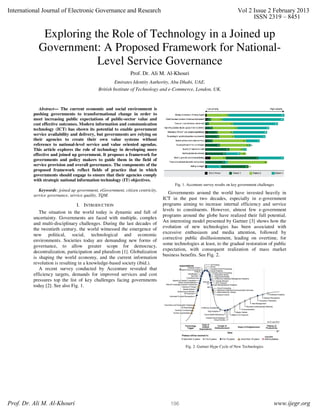 International Journal of Electronic Governance and Research                                                                 Vol 2 Issue 2 February 2013
                                                                                                                                 ISSN 2319 – 8451

             Exploring the Role of Technology in a Joined up
            Government: A Proposed Framework for National-
                        Level Service Governance
                                                              Prof. Dr. Ali M. Al-Khouri
                                                      Emirates Identity Authority, Abu Dhabi, UAE.
                                             British Institute of Technology and e-Commerce, London, UK.


             Abstract— The current economic and social environment is
          pushing governments to transformational change in order to
          meet increasing public expectations of public-sector value and
          cost effective outcomes. Modern information and communication
          technology (ICT) has shown its potential to enable government
          service availability and delivery, but governments are relying on
          their agencies to create their own value systems without
          reference to national-level service and value oriented agendas.
          This article explores the role of technology in developing more
          effective and joined up government. It proposes a framework for
          governments and policy makers to guide them in the field of
          service provision and overall governance. The components of the
          proposed framework reflect fields of practice that in which
          governments should engage to ensure that their agencies comply
          with strategic national information technology (IT) objectives.
                                                                                      Fig. 1. Accenture survey results on key government challenges
             Keywords: joined up government, eGovernment, citizen centricity,
          service governance, service quality, TQM.
                                                                                   Governments around the world have invested heavily in
                                                                                ICT in the past two decades, especially in e-government
                                 I. INTRODUCTION                                programs aiming to increase internal efficiency and service
                                                                                levels to constituents. However, almost few e-government
             The situation in the world today is dynamic and full of
                                                                                programs around the globe have realized their full potential.
          uncertainty. Governments are faced with multiple, complex
          and multi-disciplinary challenges. During the last decades of         An interesting model presented by Gartner [3] shows how the
          the twentieth century, the world witnessed the emergence of           evolution of new technologies has been associated with
          new political, social, technological and economic                     excessive enthusiasm and media attention, followed by
          environments. Societies today are demanding new forms of              corrective public disillusionment, leading on overtime, for
          governance, to allow greater scope for democracy,                     some technologies at least, to the gradual restoration of public
          decentralization, participation and pluralism [1]. Globalization      expectation, with consequent realization of mass market
                                                                                business benefits. See Fig. 2.
          is shaping the world economy, and the current information
          revolution is resulting in a knowledge-based society (ibid.).
             A recent survey conducted by Accenture revealed that
          efficiency targets, demands for improved services and cost
          pressures top the list of key challenges facing governments
          today [2]. See also Fig. 1.




                                                                                            Fig. 2. Gartner Hype Cycle of New Technologies




Prof. Dr. Ali M. Al-Khouri                                                         196                                                            www.ijegr.org
 