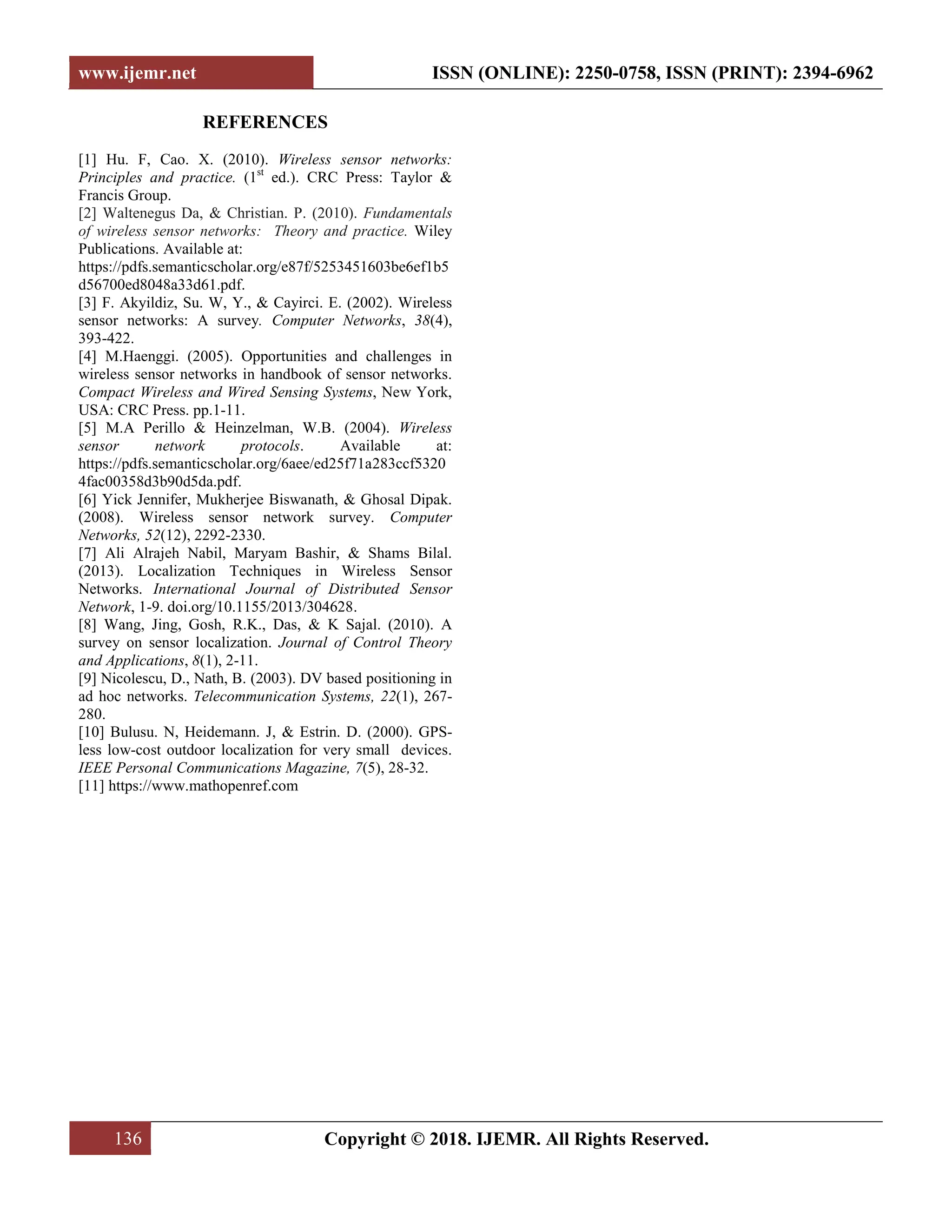 www.ijemr.net ISSN (ONLINE): 2250-0758, ISSN (PRINT): 2394-6962 136 Copyright © 2018. IJEMR. All Rights Reserved. REFERENCES [1] Hu. F, Cao. X. (2010). Wireless sensor networks: Principles and practice. (1st ed.). CRC Press: Taylor & Francis Group. [2] Waltenegus Da, & Christian. P. (2010). Fundamentals of wireless sensor networks: Theory and practice. Wiley Publications. Available at: https://pdfs.semanticscholar.org/e87f/5253451603be6ef1b5 d56700ed8048a33d61.pdf. [3] F. Akyildiz, Su. W, Y., & Cayirci. E. (2002). Wireless sensor networks: A survey. Computer Networks, 38(4), 393-422. [4] M.Haenggi. (2005). Opportunities and challenges in wireless sensor networks in handbook of sensor networks. Compact Wireless and Wired Sensing Systems, New York, USA: CRC Press. pp.1-11. [5] M.A Perillo & Heinzelman, W.B. (2004). Wireless sensor network protocols. Available at: https://pdfs.semanticscholar.org/6aee/ed25f71a283ccf5320 4fac00358d3b90d5da.pdf. [6] Yick Jennifer, Mukherjee Biswanath, & Ghosal Dipak. (2008). Wireless sensor network survey. Computer Networks, 52(12), 2292-2330. [7] Ali Alrajeh Nabil, Maryam Bashir, & Shams Bilal. (2013). Localization Techniques in Wireless Sensor Networks. International Journal of Distributed Sensor Network, 1-9. doi.org/10.1155/2013/304628. [8] Wang, Jing, Gosh, R.K., Das, & K Sajal. (2010). A survey on sensor localization. Journal of Control Theory and Applications, 8(1), 2-11. [9] Nicolescu, D., Nath, B. (2003). DV based positioning in ad hoc networks. Telecommunication Systems, 22(1), 267- 280. [10] Bulusu. N, Heidemann. J, & Estrin. D. (2000). GPS- less low-cost outdoor localization for very small devices. IEEE Personal Communications Magazine, 7(5), 28-32. [11] https://www.mathopenref.com 