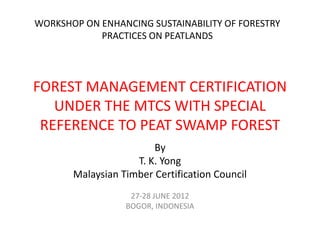WORKSHOP ON ENHANCING SUSTAINABILITY OF FORESTRY
            PRACTICES ON PEATLANDS




FOREST MANAGEMENT CERTIFICATION
   UNDER THE MTCS WITH SPECIAL
 REFERENCE TO PEAT SWAMP FOREST
                        By
                    T. K. Yong
       Malaysian Timber Certification Council
                   27-28 JUNE 2012
                  BOGOR, INDONESIA
 