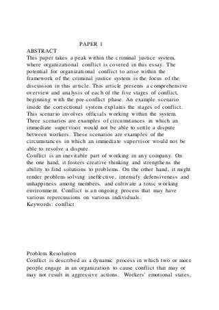 PAPER 1
ABSTRACT
This paper takes a peak within the criminal justice system,
where organizational conflict is covered in this essay. The
potential for organizational conflict to arise within the
framework of the criminal justice system is the focus of the
discussion in this article. This article presents a comprehensive
overview and analysis of each of the five stages of conflict,
beginning with the pre-conflict phase. An example scenario
inside the correctional system explains the stages of conflict.
This scenario involves officials working within the system.
Three scenarios are examples of circumstances in which an
immediate supervisor would not be able to settle a dispute
between workers. These scenarios are examples of the
circumstances in which an immediate supervisor would not be
able to resolve a dispute.
Conflict is an inevitable part of working in any company. On
the one hand, it fosters creative thinking and strengthens the
ability to find solutions to problems. On the other hand, it might
render problem-solving ineffective, intensify defensiveness and
unhappiness among members, and cultivate a toxic working
environment. Conflict is an ongoing process that may have
various repercussions on various individuals.
Keywords: conflict
Problem Resolution
Conflict is described as a dynamic process in which two or more
people engage in an organization to cause conflict that may or
may not result in aggressive actions. Workers' emotional states,
 