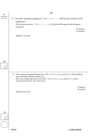 3472/1 [ Lihat sebelah
10 Given the geometric progression –10, , − …….., find the sum to infinity of the
progression.
Diberi janjang geometri –10, , − …….., cari hasil tambah hingga ketakterhinggaan
janjang itu.
[3 marks]
[3 markah]
Answer / Jawapan:
11 The vertices of a parallelogram are ( 9, 8 ), ( 9, 2 ), ( 2, p ) and ( 4, 7 ). Given that its
area is 40 unit2
, find the values of p.
Bucu-bucu sebuah segi empat selari ialah ( 9, 8 ), ( 9, 2 ), ( 2, p ) dan ( 4, 7 ). Diberi
luasnya ialah 40 unit2
. Cari nilai-nilai p.
[3 marks]
[3markah]
Answer /Jawa pan:
For
examiner’s
use only
3
10
3
11
1
10
 