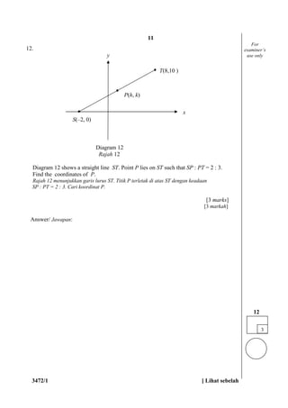 3472/1 [ Lihat sebelah
12.
Diagram 12
Rajah 12
Diagram 12 shows a straight line ST. Point P lies on ST such that SP : PT = 2 : 3.
Find the coordinates of P.
Rajah 12 menunjukkan garis lurus ST. Titik P terletak di atas ST dengan keadaan
SP : PT = 2 : 3. Cari koordinat P.
[3 marks]
[3 markah]
Answer/ Jawapan:
3
12
For
examiner’s
use only
P(h, k)
y
x
S(–2, 0)
T(8,10 )
11
 