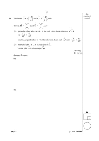 3472/1 [ Lihat sebelah
14 Given that AB

=
5
m
 
 
 

and CD

=
2
k
 
 
 

, find
Diberi AB

=
5
m
 
 
 

dan CD

=
2
k
 
 
 

, cari
(a) the value of m, where m >0 , if the unit vector in the direction of AB

is
5 12
13 13
i j 
 
nilai m, dengan keadaan m > 0, jika vektor unit dalam arah AB

ialah
5 12
13 13
i j 
 
(b) the value of k, if AB

is parallel to CD

.
nilai k, jika AB

selari denganCD

.
[3 marks]
[ 3 markah]
Answer/ Jawapan:
(a)
(b)
3
14
For
examiner’s
use only
13
 