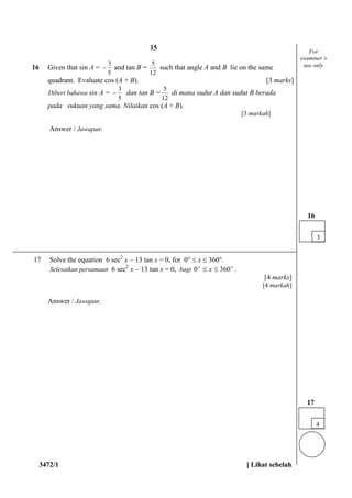 3472/1 [ Lihat sebelah
16 Given that sin A =
5
3
 and tan B =
12
5
such that angle A and B lie on the same
quadrant. Evaluate cos (A + B). [3 marks]
Diberi bahawa sin A =
5
3
 dan tan B =
12
5
di mana sudut A dan sudut B berada
pada sukuan yang sama. Nilaikan cos (A + B).
[3 markah]
Answer / Jawapan:
17 Solve the equation 6 sec2
x  13 tan x = 0, for 0  x  360.
Selesaikan persamaan 6 sec2
x  13 tan x = 0, bagi oo
x 3600  .
[4 marks]
[4 markah]
Answer / Jawapan:
4
17
For
examiner’s
use only
3
16
15
 