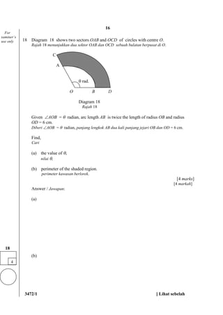 3472/1 [ Lihat sebelah
18 Diagram 18 shows two sectors OAB and OCD of circles with centre O.
Rajah 18 menunjukkan dua sektor OAB dan OCD sebuah bulatan berpusat di O.
C
A
 rad.
O B D
Diagram 18
Rajah 18
Given AOB =  radian, arc length AB is twice the length of radius OB and radius
OD = 6 cm.
Diberi AOB =  radian, panjang lengkok AB dua kali panjang jejari OB dan OD = 6 cm.
Find,
Cari
(a) the value of ,
nilai ,
(b) perimeter of the shaded region.
perimeter kawasan berlorek.
[4 marks]
[4 markah]
Answer / Jawapan:
(a)
(b)
4
18
For
xaminer’s
use only
16
 