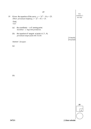 3472/1 [ Lihat sebelah
19 Given the equation of the curve, y = 2x2
 16 x + 25.
Diberi persamaan lengkung, y = 2x2
 16 x + 25.
Find,
Cari
(a) the coordinate – x of turning point.
koordinat – x bagi titik pertukaran.
(b) the equation of tangent at point A ( 3 , 4).
persamaan tangen pada titik A (3,4)
[ 4 marks]
[4 markah]
Answer / Jawapan:
(a)
(b)
For
examiner’s
use only
4
19
17
 