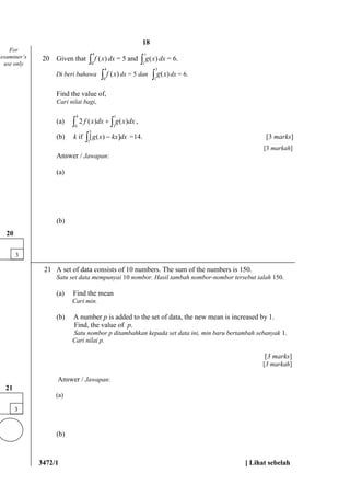 3472/1 [ Lihat sebelah
20 Given that f x( )
0
4
 dx = 5 and g x( )
1
3
 dx = 6.
Di beri bahawa f x( )
0
4
 dx = 5 dan g x( )
1
3
 dx = 6.
Find the value of,
Cari nilai bagi,
(a) 2
3
1
0
4
f x dx g x dx( ) ( )  ,
(b) k if [ ( ) ]g x kx dx1
3
=14. [3 marks]
[3 markah]
Answer / Jawapan:
(a)
(b)
21 A set of data consists of 10 numbers. The sum of the numbers is 150.
Satu set data mempunyai 10 nombor. Hasil tambah nombor-nombor tersebut ialah 150.
(a) Find the mean
Cari min.
(b) A number p is added to the set of data, the new mean is increased by 1.
Find, the value of p.
Satu nombor p ditambahkan kepada set data ini, min baru bertambah sebanyak 1.
Cari nilai p.
[3 marks]
[3 markah]
Answer / Jawapan:
(a)
(b)
3
20
For
examiner’s
use only
3
21
18
 