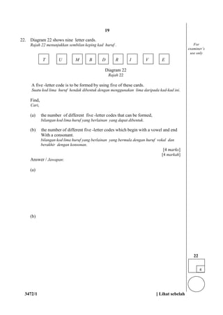 3472/1 [ Lihat sebelah
22. Diagram 22 shows nine letter cards.
Rajah 22 menunjukkan sembilan keping kad huruf .
T U M B D R I V E
Diagram 22
Rajah 22
A five -letter code is to be formed by using five of these cards.
Suatu kod lima huruf hendak dibentuk dengan menggunakan lima daripada kad-kad ini.
Find,
Cari,
(a) the number of different five -letter codes that can be formed,
bilangan kod lima huruf yang berlainan yang dapat dibentuk.
(b) the number of different five -letter codes which begin with a vowel and end
With a consonant.
bilangan kod lima huruf yang berlainan yang bermula dengan huruf vokal dan
berakhir dengan konsonan.
[4 marks]
[4 markah]
Answer / Jawapan:
(a)
(b)
For
examiner’s
use only
4
22
19
 