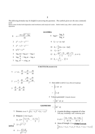 [ Lihat sebelah
3472/1
The following formulae may be helpful in answering the questions. The symbols given are the ones commonly
used.
Rumus-rumus berikut boleh digunakan untuk membantu anda menjawab soalan. . Simbol-simbol yang diberi adalah yang biasa
digunakan.
ALGEBRA
1
2
4
2
b b ac
x
a
  

2 am
 an
= a m + n
3 am
 an
= a m - n
4 (am
) n
= a nm
5 loga mn = log am + loga n
6 loga
n
m
= log am - loga n
7 log a mn
= n log a m
8 logab =
a
b
c
c
log
log
9 Tn = a + (n -1)d
10 Sn = ])1(2[
2
dna
n

11 Tn = ar n-1
12 Sn =
r
ra
r
ra nn





1
)1(
1
)1(
, (r  1)
13
r
a
S


1
, r <1
CALCULUS( KALKULUS)
1 y = uv ,
dx
du
v
dx
dv
u
dx
dy

2
v
u
y  , 2
v
dx
dv
u
dx
du
v
dy
dx

 ,
3
dx
du
du
dy
dx
dy

4 Area under a curve ( Luas dibawah lengkung)
= 
b
a
y dx or
= 
b
a
x dy
5 Volume generated ( Isipadu Janaan)
= 
b
a
y2
 dx or
= 
b
a
x2
 dy
5 A point dividing a segment of a line
Titik yang membahagi suatu tembereng garis
( x,y) = ,21





nm
mxnx





nm
myny 21
6 Area of triangle ( Luas Segitiga )
)()(
2
1
312312133221 1
yxyxyxyxyxyx 
1 Distance (Jarak) = 2
21
2
21 )()( yyxx 
2 Midpoint ( Titik Tengah )
(x , y) = 

 
2
21 xx
, 


2
21 yy
3 22
yxr 
4
2 2
ˆ
xi yj
r
x y



GEOMETRY
2
 