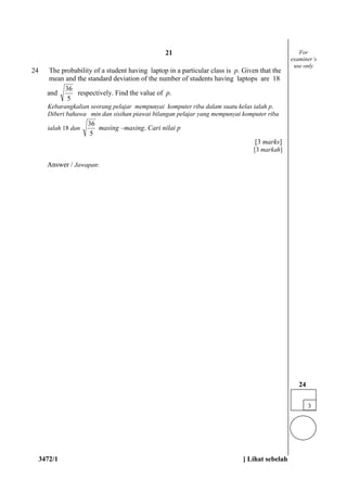 3472/1 [ Lihat sebelah
24 The probability of a student having laptop in a particular class is p. Given that the
mean and the standard deviation of the number of students having laptops are 18
and
5
36
respectively. Find the value of p.
Kebarangkalian seorang pelajar mempunyai komputer riba dalam suatu kelas ialah p.
Diberi bahawa min dan sisihan piawai bilangan pelajar yang mempunyai komputer riba
ialah 18 dan
5
36
masing –masing. Cari nilai p
[3 marks]
[3 markah]
Answer / Jawapan:
3
24
For
examiner’s
use only
21
 