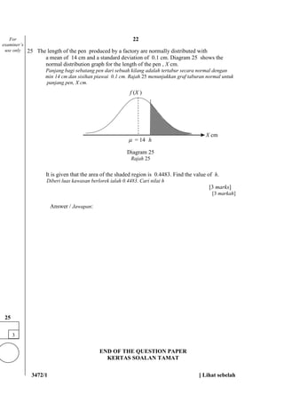 3472/1 [ Lihat sebelah
25 The length of the pen produced by a factory are normally distributed with
a mean of 14 cm and a standard deviation of 0.1 cm. Diagram 25 shows the
normal distribution graph for the length of the pen , X cm.
Panjang bagi sebatang pen dari sebuah kilang adalah tertabur secara normal dengan
min 14 cm dan sisihan piawai 0.1 cm. Rajah 25 menunjukkan graf taburan normal untuk
panjang pen, X cm.
It is given that the area of the shaded region is 0.4483. Find the value of h.
Diberi luas kawasan berlorek ialah 0.4483. Cari nilai h
[3 marks]
[3 markah]
Answer / Jawapan:
END OF THE QUESTION PAPER
KERTAS SOALAN TAMAT
3
25
f (X )
For
examiner’s
use only
Diagram 25
Rajah 25
X cm
 = 14 h
22
 