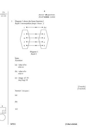 3472/1 [ Lihat sebelah
Answer all questions.
Jawab semua soalan
1 Diagram 1 shows the linear function f.
Rajah 1 menunjukkan fungsi linear f.
Diagram 1
Rajah 1
State:
Nyatakan:
(a) value of m
nilai m
(b) value of n
nilai n
(c) image of 10
imej bagi 10
[3 marks]
[3 markah]
Answer / Jawapan :
(a)
(b)
(c)
For
examiner’s
use only
3
1
1 2
m 4
3 n
4 8
x f(x)
4
 