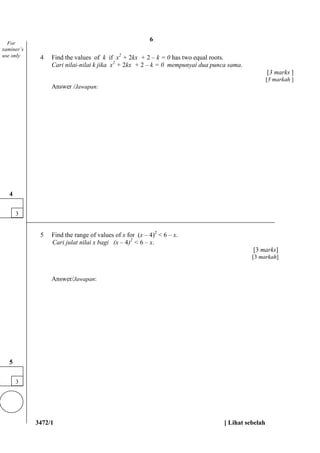 3472/1 [ Lihat sebelah
4 Find the values of k if x2
+ 2kx + 2 – k = 0 has two equal roots.
Cari nilai-nilai k jika x2
+ 2kx + 2 – k = 0 mempunyai dua punca sama.
[3 marks ]
[3 markah ]
Answer /Jawapan:
5 Find the range of values of x for (x – 4)2
< 6 – x.
Cari julat nilai x bagi (x – 4)2
< 6 – x.
[3 marks]
[3 markah]
Answer/Jawapan:
For
xaminer’s
use only
3
4
3
5
6
 