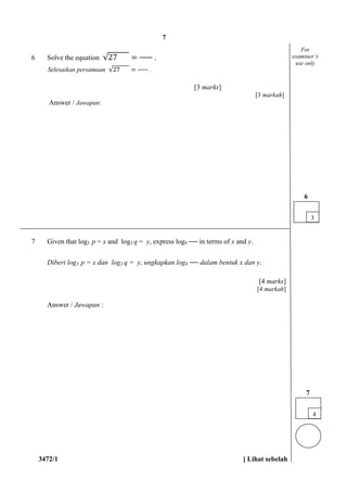 3472/1 [ Lihat sebelah
6 Solve the equation √27 = .
Selesaikan persamaan √27 = .
[3 marks]
[3 markah]
Answer / Jawapan:
7 Given that log3 p = x and log3 q = y, express log9 in terms of x and y.
Diberi log3 p = x dan log3 q = y, ungkapkan log9 dalam bentuk x dan y.
[4 marks]
[4 markah]
Answer / Jawapan :
3
6
For
examiner’s
use only
4
7
7
 