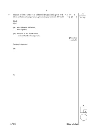 3472/1 [ Lihat sebelah
9 The sum of first n terms of an arithmetic progression is given by S = 2 (9 − ).
Hasil tambah n sebutan pertama bagi suatu janjang aritmetik diberi oleh = 2 (9 − ).
Find
Cari
(a) the common difference,
beza sepunya,
(b) the sum of the first 6 terms.
hasil tambah 6 sebutan pertama.
[4 marks]
[4 markah]
Answer / Jawapan :
(a)
(b)
For
examiner’s
use only
4
9
9
 
