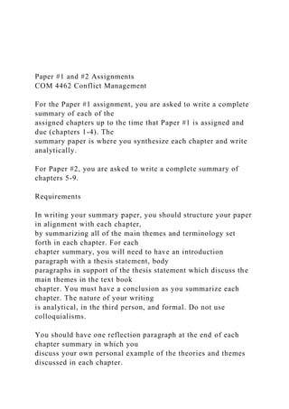 Paper #1 and #2 Assignments
COM 4462 Conflict Management
For the Paper #1 assignment, you are asked to write a complete
summary of each of the
assigned chapters up to the time that Paper #1 is assigned and
due (chapters 1-4). The
summary paper is where you synthesize each chapter and write
analytically.
For Paper #2, you are asked to write a complete summary of
chapters 5-9.
Requirements
In writing your summary paper, you should structure your paper
in alignment with each chapter,
by summarizing all of the main themes and terminology set
forth in each chapter. For each
chapter summary, you will need to have an introduction
paragraph with a thesis statement, body
paragraphs in support of the thesis statement which discuss the
main themes in the text book
chapter. You must have a conclusion as you summarize each
chapter. The nature of your writing
is analytical, in the third person, and formal. Do not use
colloquialisms.
You should have one reflection paragraph at the end of each
chapter summary in which you
discuss your own personal example of the theories and themes
discussed in each chapter.
 