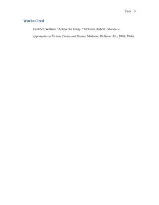 Cash 3


Works Cited

     Faulkner, William. "A Rose for Emily ." DiYanni, Robert. Literature:

     Approaches to Fiction, Poetry and Drama. Madison: McGraw Hill , 2008. 79-86.
 