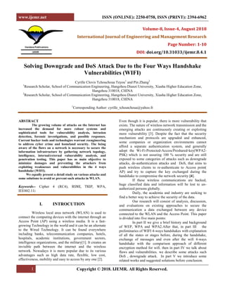 www.ijemr.net ISSN (ONLINE): 2250-0758, ISSN (PRINT): 2394-6962
1 Copyright © 2018. IJEMR. All Rights Reserved.
Volume-8, Issue-4, August 2018
International Journal of Engineering and Management Research
Page Number: 1-10
DOI: doi.org/10.31033/ijemr.8.4.1
Solving Downgrade and DoS Attack Due to the Four Ways Handshake
Vulnerabilities (WIFI)
Cyrille Clovis Tchouchoua Teyou1
and Pin Zhang2
1
Research Scholar, School of Communication Engineering, Hangzhou Dianzi University, Xiasha Higher Education Zone,
Hangzhou 310018, CHINA
2
Research Scholar, School of Communication Engineering, Hangzhou Dianzi University, Xiasha Higher Education Zone,
Hangzhou 310018, CHINA
1
Corresponding Author: cyrille_tchoutchoua@yahoo.fr
ABSTRACT
The growing volume of attacks on the Internet has
increased the demand for more robust systems and
sophisticated tools for vulnerability analysis, intrusion
detection, forensic investigations, and possible responses.
Current hacker tools and technologies warrant reengineering
to address cyber crime and homeland security. The being
aware of the flaws on a network is necessary to secure the
information infrastructure by gathering network topology,
intelligence, internal/external vulnerability analysis, and
penetration testing. This paper has as main objective to
minimize damages and preventing the attackers from
exploiting weaknesses and vulnerabilities in the 4 ways
handshake (WIFI).
We equally present a detail study on various attacks and
some solutions to avoid or prevent such attacks in WLAN.
Keywords-- Cipher 4 (RC4), RSNE, TKIP, WPA,
IEE802.11i
I. INTROCUTION
Wireless local area network (WLAN) is used to
connect the computing devices with the internet through an
Access Point (AP) using a wireless media. It is a fast-
growing Technology in the world and it can be an alternate
to the Wired Technology. It can be found everywhere
including banks, telecommunication companies, hotels,
hospitals, academic institutions, government sectors,
intelligence organizations, and the military[1]. It creates an
invisible path between the internet and the wireless
network. Nowadays it is more popular due to its various
advantages such as high data rate, flexible, low cost,
effectiveness, mobility and easy to access by any one [2].
Even though it is popular, there is more vulnerability that
exists. The nature of wireless network transmission and the
emerging attacks are continuously creating or exploiting
more vulnerability [3]. Despite the fact that the security
mechanism and protocols are upgraded and enhanced,
some companies or organization environments cannot
afford a separate authentication system, and generally
adopt the Wi-Fi-Protected-Access/Preshared-key(WPA2-
PSK) which is not assuring 100 % security and are still
exposed to some categories of attacks such as downgrade
attacks, de-authentication attacks and DoS, that aims to
push wireless clients to re-authenticate to Access point(
AP) and try to capture the key exchanged during the
handshake to compromise the network security [4].
If these wireless communications are hacked,
huge classified data and information will be lost to un-
authorized persons globally.
Daily, the academia and industry are seeking to
find a better way to achieve the security of the data.
Our research will consist of analysis, discussion,
and evaluations on existing approaches to secure the
communication a data exchanged between any device
connected to the WLAN and the Access Point. This paper
is divided into five main points:
In part II we give a brief history and background
of WEP, WPA and WPA2.After that, in part III the
preliminaries of WIFI 4-ways handshakes with explanation
of all the states or stages before, during the handshake,
exchange of messages and even after the wifi 4-ways
handshake with the comparison approach of different
encryption method for wifi. then in part IV we talk about
flaws and vulnerabilities. we describe some attacks such
DoS , downgrade attack. In part V we introduce some
related works and suggested solutions before conclusion.
 