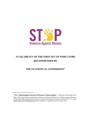 AVAILABILITY OF THE FIRST SET OF INDICATORS
                                    RECOMMENDED BY


                      THE STATISTICAL COMMISSION1




1
    Extract “Methodological Overview of Surveys on Violence against….” Meeting of the Friends of the
Chair of the United Nations Statistical Commission on Statistical Indicators on Violence against Women 9 -
11 December 2009 Aguascalientes, Mexico; United Nations Statistical Commission ESA/STAT/AC.193/1United
Nations Statistics Division Instituto Nacional de Estadística y Geografía de México November 2009
 