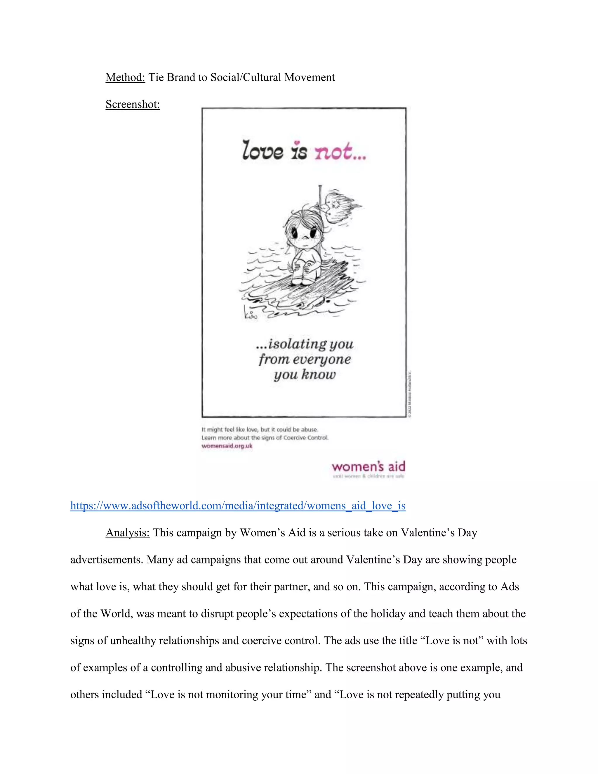 Method: Tie Brand to Social/Cultural Movement
Screenshot:
https://www.adsoftheworld.com/media/integrated/womens_aid_love_is
Analysis: This campaign by Women’s Aid is a serious take on Valentine’s Day
advertisements. Many ad campaigns that come out around Valentine’s Day are showing people
what love is, what they should get for their partner, and so on. This campaign, according to Ads
of the World, was meant to disrupt people’s expectations of the holiday and teach them about the
signs of unhealthy relationships and coercive control. The ads use the title “Love is not” with lots
of examples of a controlling and abusive relationship. The screenshot above is one example, and
others included “Love is not monitoring your time” and “Love is not repeatedly putting you
 