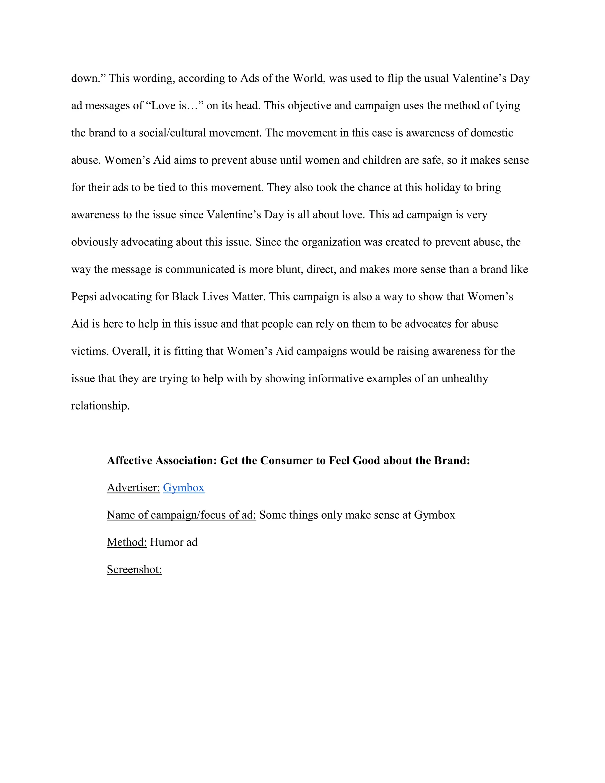 down.” This wording, according to Ads of the World, was used to flip the usual Valentine’s Day
ad messages of “Love is…” on its head. This objective and campaign uses the method of tying
the brand to a social/cultural movement. The movement in this case is awareness of domestic
abuse. Women’s Aid aims to prevent abuse until women and children are safe, so it makes sense
for their ads to be tied to this movement. They also took the chance at this holiday to bring
awareness to the issue since Valentine’s Day is all about love. This ad campaign is very
obviously advocating about this issue. Since the organization was created to prevent abuse, the
way the message is communicated is more blunt, direct, and makes more sense than a brand like
Pepsi advocating for Black Lives Matter. This campaign is also a way to show that Women’s
Aid is here to help in this issue and that people can rely on them to be advocates for abuse
victims. Overall, it is fitting that Women’s Aid campaigns would be raising awareness for the
issue that they are trying to help with by showing informative examples of an unhealthy
relationship.
Affective Association: Get the Consumer to Feel Good about the Brand:
Advertiser: Gymbox
Name of campaign/focus of ad: Some things only make sense at Gymbox
Method: Humor ad
Screenshot:
 