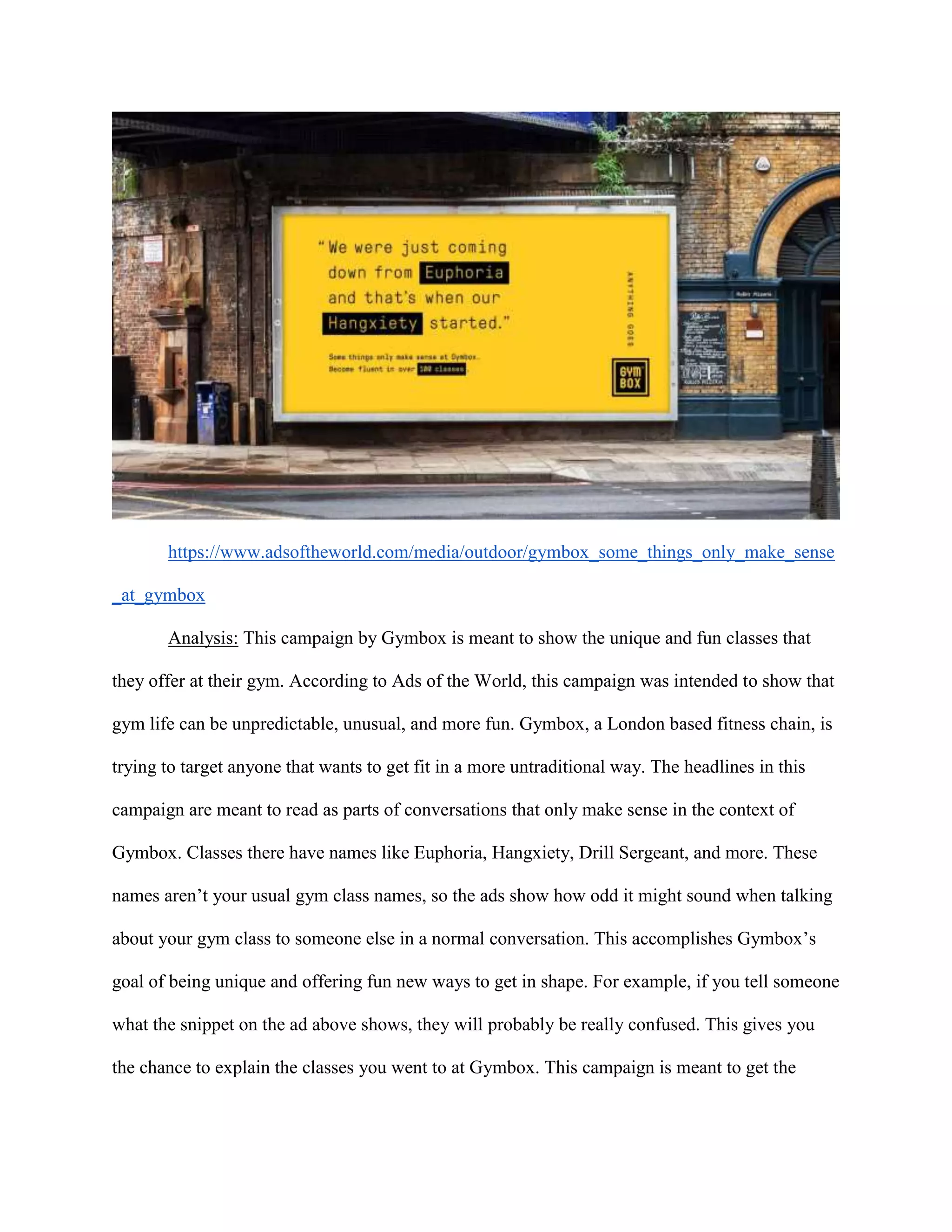 https://www.adsoftheworld.com/media/outdoor/gymbox_some_things_only_make_sense
_at_gymbox
Analysis: This campaign by Gymbox is meant to show the unique and fun classes that
they offer at their gym. According to Ads of the World, this campaign was intended to show that
gym life can be unpredictable, unusual, and more fun. Gymbox, a London based fitness chain, is
trying to target anyone that wants to get fit in a more untraditional way. The headlines in this
campaign are meant to read as parts of conversations that only make sense in the context of
Gymbox. Classes there have names like Euphoria, Hangxiety, Drill Sergeant, and more. These
names aren’t your usual gym class names, so the ads show how odd it might sound when talking
about your gym class to someone else in a normal conversation. This accomplishes Gymbox’s
goal of being unique and offering fun new ways to get in shape. For example, if you tell someone
what the snippet on the ad above shows, they will probably be really confused. This gives you
the chance to explain the classes you went to at Gymbox. This campaign is meant to get the
 