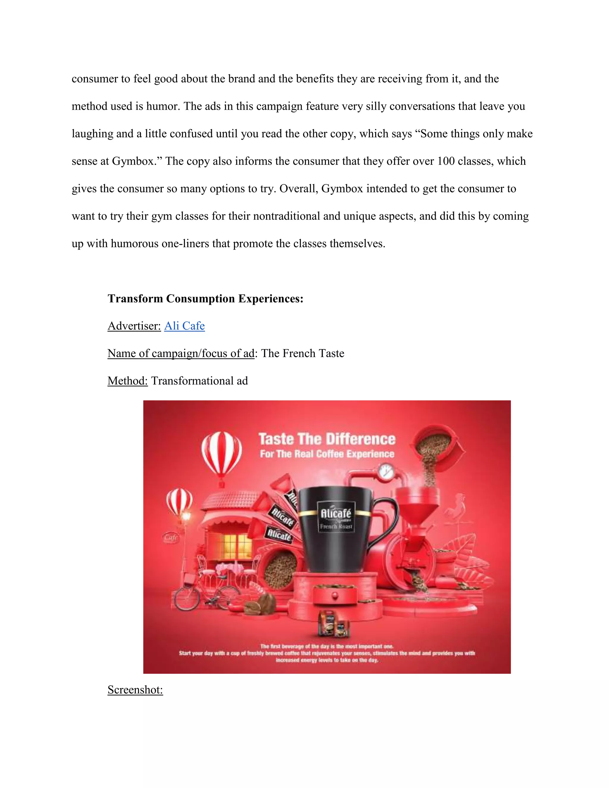 consumer to feel good about the brand and the benefits they are receiving from it, and the
method used is humor. The ads in this campaign feature very silly conversations that leave you
laughing and a little confused until you read the other copy, which says “Some things only make
sense at Gymbox.” The copy also informs the consumer that they offer over 100 classes, which
gives the consumer so many options to try. Overall, Gymbox intended to get the consumer to
want to try their gym classes for their nontraditional and unique aspects, and did this by coming
up with humorous one-liners that promote the classes themselves.
Transform Consumption Experiences:
Advertiser: Ali Cafe
Name of campaign/focus of ad: The French Taste
Method: Transformational ad
Screenshot:
 