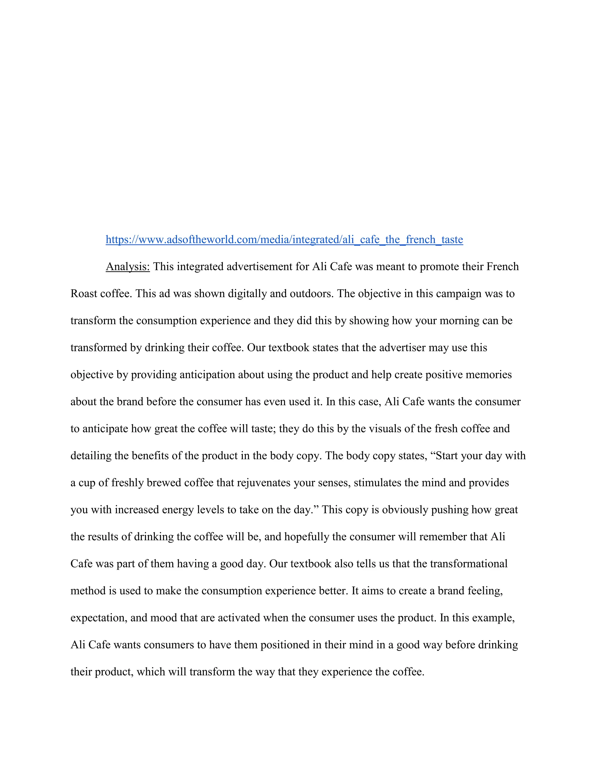 https://www.adsoftheworld.com/media/integrated/ali_cafe_the_french_taste
Analysis: This integrated advertisement for Ali Cafe was meant to promote their French
Roast coffee. This ad was shown digitally and outdoors. The objective in this campaign was to
transform the consumption experience and they did this by showing how your morning can be
transformed by drinking their coffee. Our textbook states that the advertiser may use this
objective by providing anticipation about using the product and help create positive memories
about the brand before the consumer has even used it. In this case, Ali Cafe wants the consumer
to anticipate how great the coffee will taste; they do this by the visuals of the fresh coffee and
detailing the benefits of the product in the body copy. The body copy states, “Start your day with
a cup of freshly brewed coffee that rejuvenates your senses, stimulates the mind and provides
you with increased energy levels to take on the day.” This copy is obviously pushing how great
the results of drinking the coffee will be, and hopefully the consumer will remember that Ali
Cafe was part of them having a good day. Our textbook also tells us that the transformational
method is used to make the consumption experience better. It aims to create a brand feeling,
expectation, and mood that are activated when the consumer uses the product. In this example,
Ali Cafe wants consumers to have them positioned in their mind in a good way before drinking
their product, which will transform the way that they experience the coffee.
 