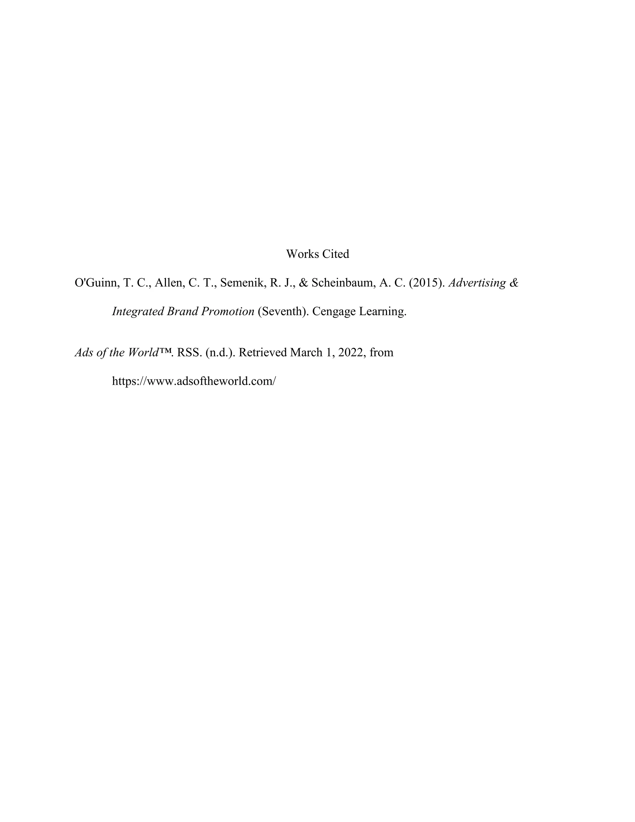 Works Cited
O'Guinn, T. C., Allen, C. T., Semenik, R. J., & Scheinbaum, A. C. (2015). Advertising &
Integrated Brand Promotion (Seventh). Cengage Learning.
Ads of the World™. RSS. (n.d.). Retrieved March 1, 2022, from
https://www.adsoftheworld.com/
 
