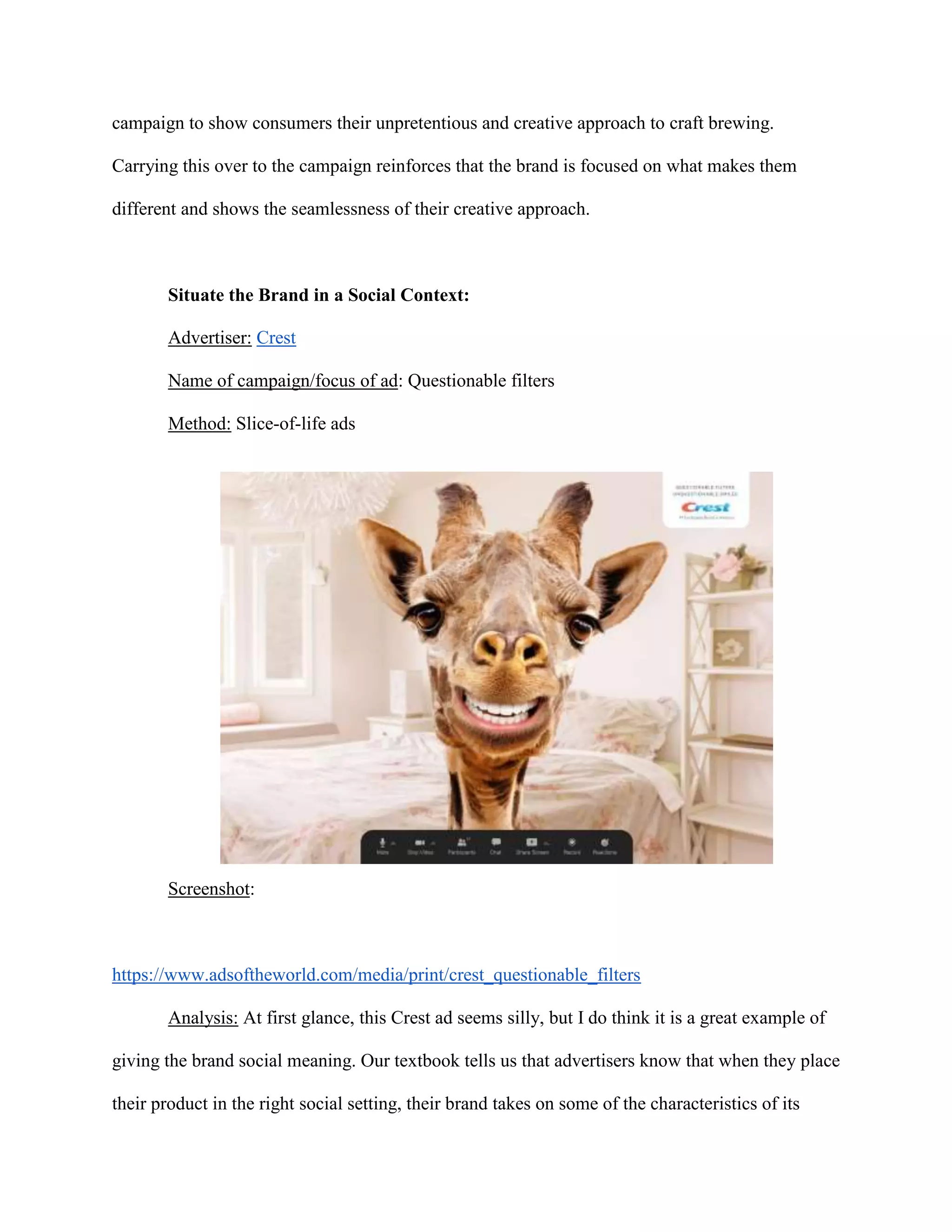campaign to show consumers their unpretentious and creative approach to craft brewing.
Carrying this over to the campaign reinforces that the brand is focused on what makes them
different and shows the seamlessness of their creative approach.
Situate the Brand in a Social Context:
Advertiser: Crest
Name of campaign/focus of ad: Questionable filters
Method: Slice-of-life ads
Screenshot:
https://www.adsoftheworld.com/media/print/crest_questionable_filters
Analysis: At first glance, this Crest ad seems silly, but I do think it is a great example of
giving the brand social meaning. Our textbook tells us that advertisers know that when they place
their product in the right social setting, their brand takes on some of the characteristics of its
 