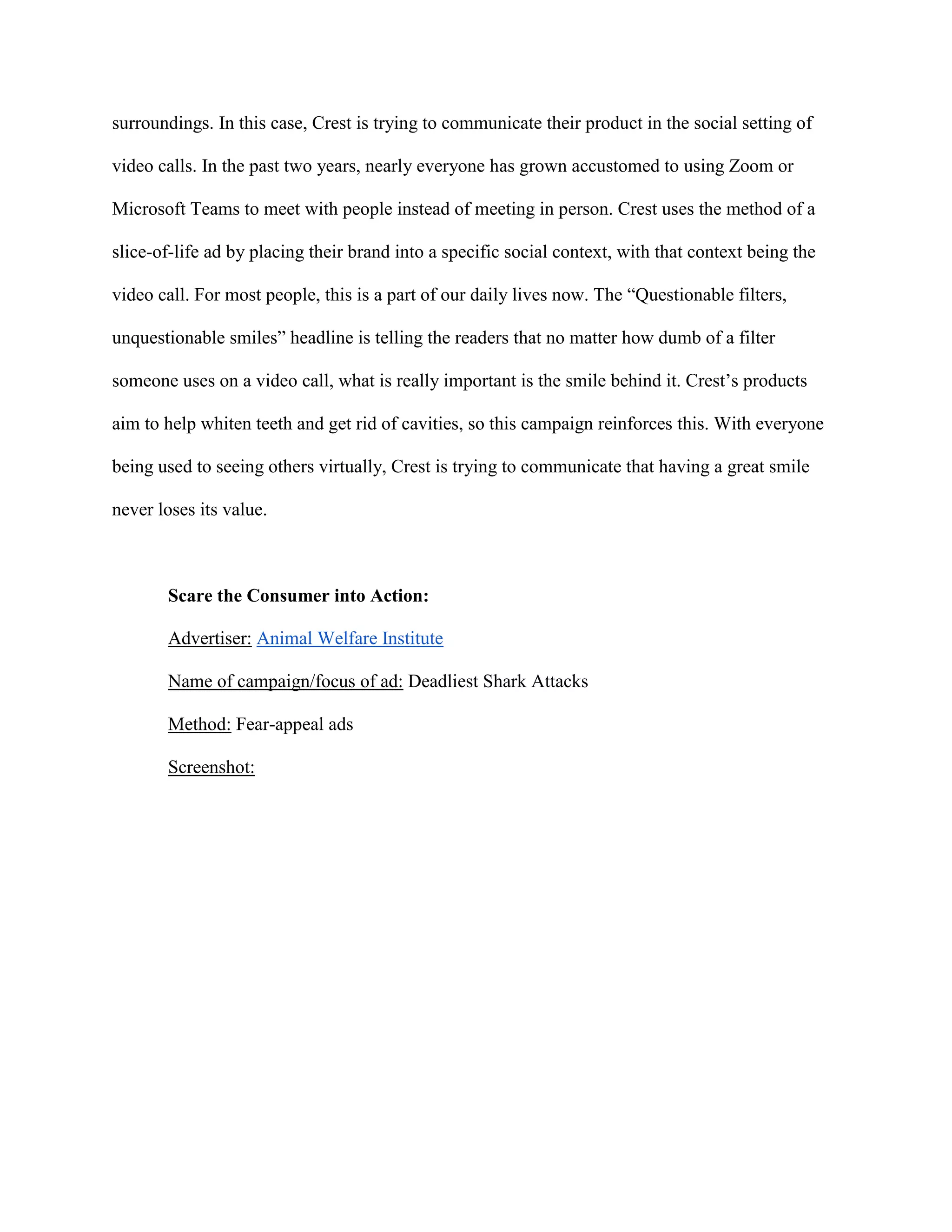 surroundings. In this case, Crest is trying to communicate their product in the social setting of
video calls. In the past two years, nearly everyone has grown accustomed to using Zoom or
Microsoft Teams to meet with people instead of meeting in person. Crest uses the method of a
slice-of-life ad by placing their brand into a specific social context, with that context being the
video call. For most people, this is a part of our daily lives now. The “Questionable filters,
unquestionable smiles” headline is telling the readers that no matter how dumb of a filter
someone uses on a video call, what is really important is the smile behind it. Crest’s products
aim to help whiten teeth and get rid of cavities, so this campaign reinforces this. With everyone
being used to seeing others virtually, Crest is trying to communicate that having a great smile
never loses its value.
Scare the Consumer into Action:
Advertiser: Animal Welfare Institute
Name of campaign/focus of ad: Deadliest Shark Attacks
Method: Fear-appeal ads
Screenshot:
 