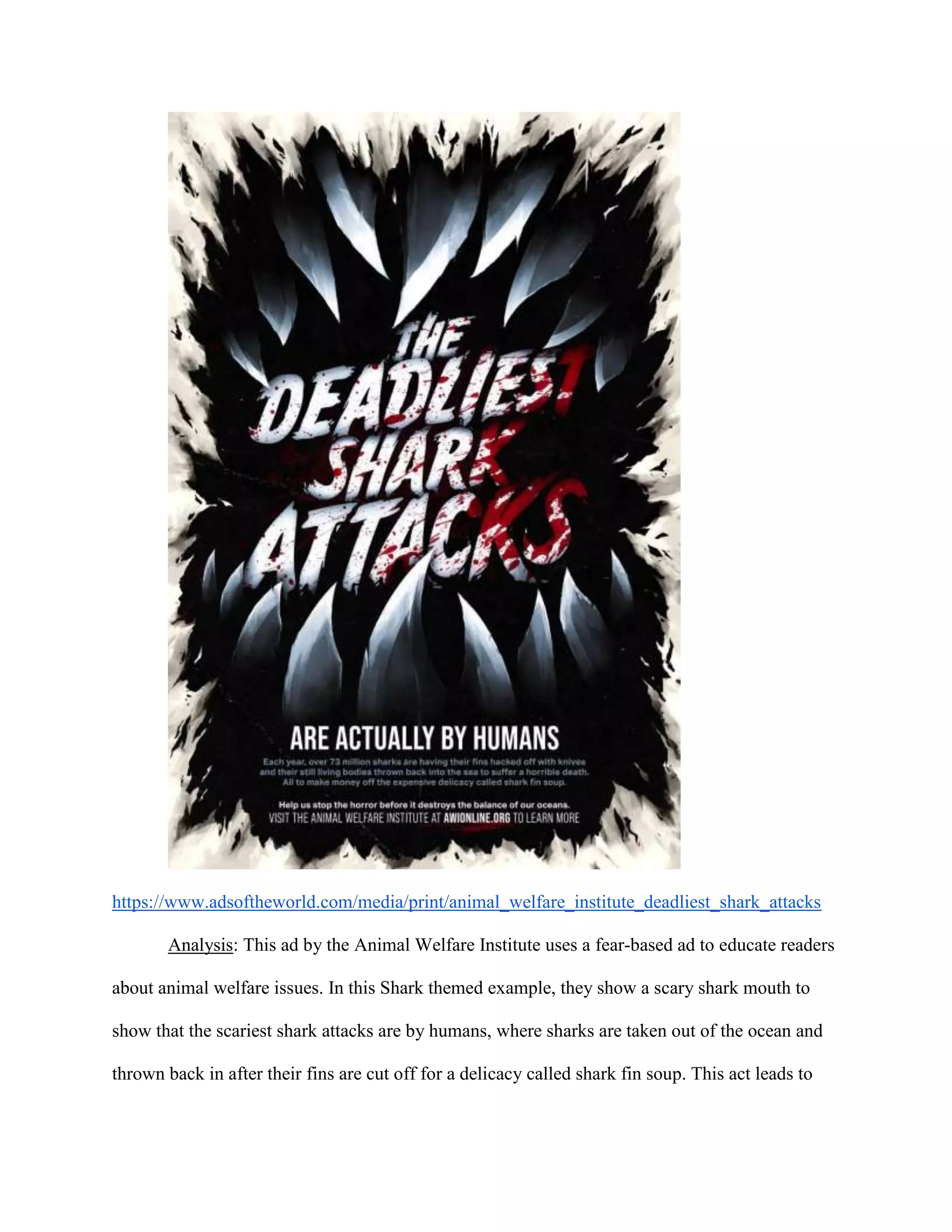 https://www.adsoftheworld.com/media/print/animal_welfare_institute_deadliest_shark_attacks
Analysis: This ad by the Animal Welfare Institute uses a fear-based ad to educate readers
about animal welfare issues. In this Shark themed example, they show a scary shark mouth to
show that the scariest shark attacks are by humans, where sharks are taken out of the ocean and
thrown back in after their fins are cut off for a delicacy called shark fin soup. This act leads to
 