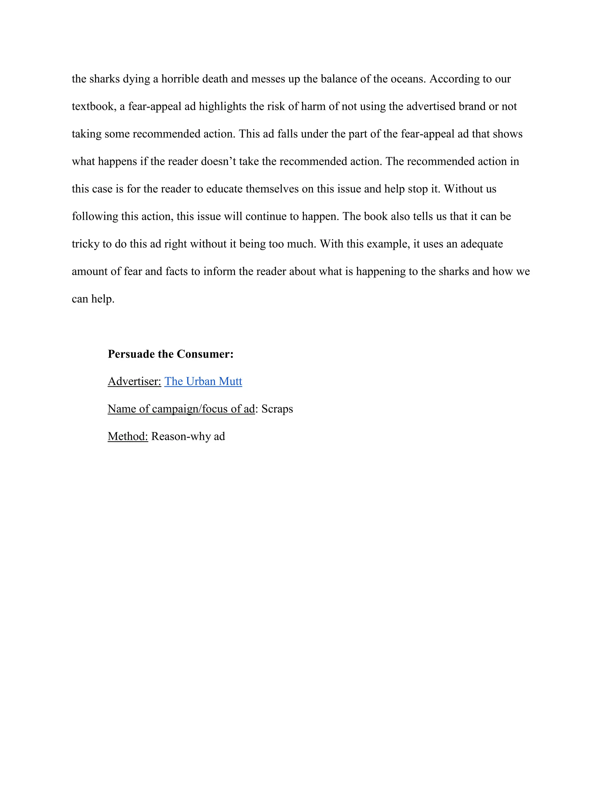 the sharks dying a horrible death and messes up the balance of the oceans. According to our
textbook, a fear-appeal ad highlights the risk of harm of not using the advertised brand or not
taking some recommended action. This ad falls under the part of the fear-appeal ad that shows
what happens if the reader doesn’t take the recommended action. The recommended action in
this case is for the reader to educate themselves on this issue and help stop it. Without us
following this action, this issue will continue to happen. The book also tells us that it can be
tricky to do this ad right without it being too much. With this example, it uses an adequate
amount of fear and facts to inform the reader about what is happening to the sharks and how we
can help.
Persuade the Consumer:
Advertiser: The Urban Mutt
Name of campaign/focus of ad: Scraps
Method: Reason-why ad
 