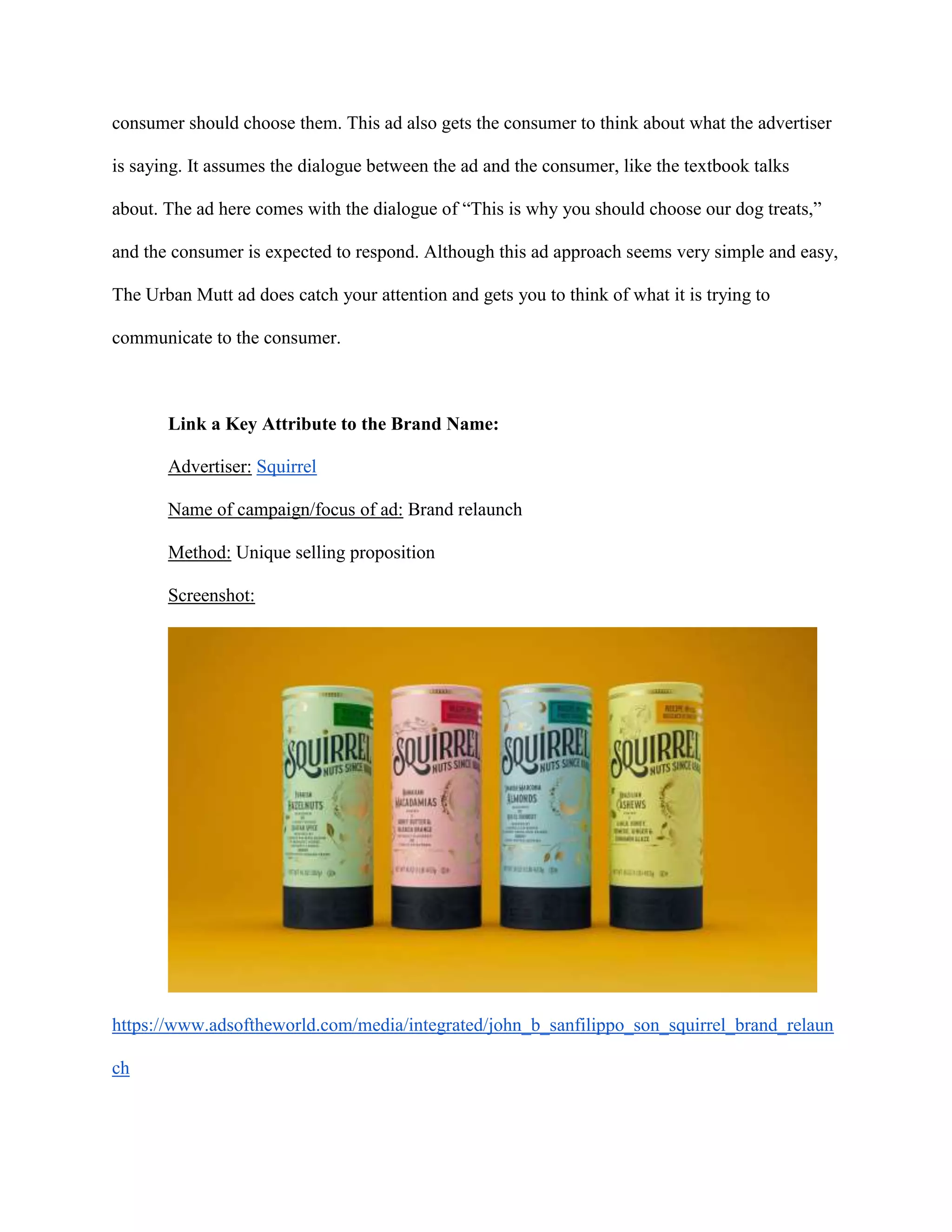 consumer should choose them. This ad also gets the consumer to think about what the advertiser
is saying. It assumes the dialogue between the ad and the consumer, like the textbook talks
about. The ad here comes with the dialogue of “This is why you should choose our dog treats,”
and the consumer is expected to respond. Although this ad approach seems very simple and easy,
The Urban Mutt ad does catch your attention and gets you to think of what it is trying to
communicate to the consumer.
Link a Key Attribute to the Brand Name:
Advertiser: Squirrel
Name of campaign/focus of ad: Brand relaunch
Method: Unique selling proposition
Screenshot:
https://www.adsoftheworld.com/media/integrated/john_b_sanfilippo_son_squirrel_brand_relaun
ch
 