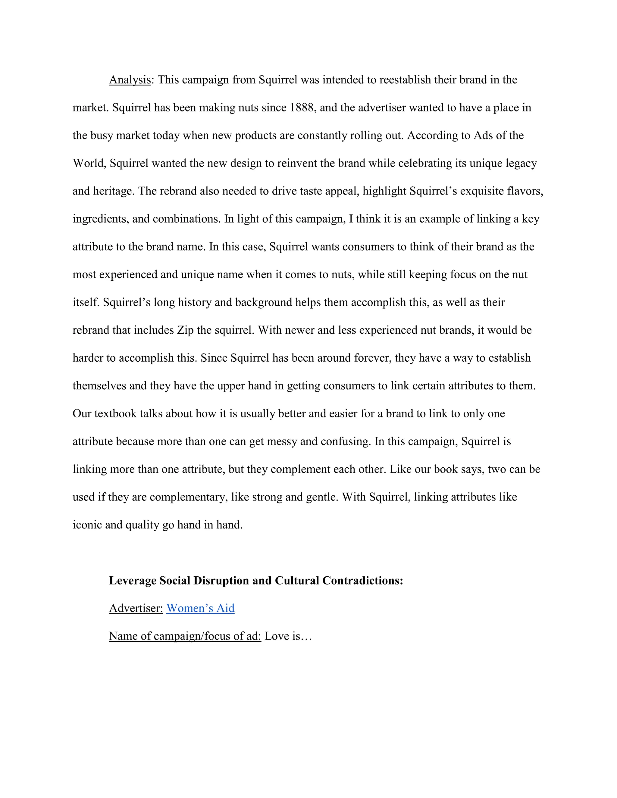 Analysis: This campaign from Squirrel was intended to reestablish their brand in the
market. Squirrel has been making nuts since 1888, and the advertiser wanted to have a place in
the busy market today when new products are constantly rolling out. According to Ads of the
World, Squirrel wanted the new design to reinvent the brand while celebrating its unique legacy
and heritage. The rebrand also needed to drive taste appeal, highlight Squirrel’s exquisite flavors,
ingredients, and combinations. In light of this campaign, I think it is an example of linking a key
attribute to the brand name. In this case, Squirrel wants consumers to think of their brand as the
most experienced and unique name when it comes to nuts, while still keeping focus on the nut
itself. Squirrel’s long history and background helps them accomplish this, as well as their
rebrand that includes Zip the squirrel. With newer and less experienced nut brands, it would be
harder to accomplish this. Since Squirrel has been around forever, they have a way to establish
themselves and they have the upper hand in getting consumers to link certain attributes to them.
Our textbook talks about how it is usually better and easier for a brand to link to only one
attribute because more than one can get messy and confusing. In this campaign, Squirrel is
linking more than one attribute, but they complement each other. Like our book says, two can be
used if they are complementary, like strong and gentle. With Squirrel, linking attributes like
iconic and quality go hand in hand.
Leverage Social Disruption and Cultural Contradictions:
Advertiser: Women’s Aid
Name of campaign/focus of ad: Love is…
 