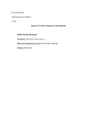 Lee Ann Wesley
Advertising Case Studies
3/3/22
Paper #1 Creative Objectives and Methods
Define the Brand Image:
Advertiser: Bent Water Brewing Co.
Name of campaign/focus of ad: Can design campaign
Method: Image ads
 