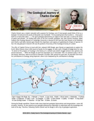 IESO 2014 – Study Case A. The Geological Journey of Charles Darwin – pg. 1
Charles Darwin was a modern naturalist with a passion for Geology, even if most people would think of him as a
biologist. He believed in the words of Alexander von Humboldt: “It is by isolating facts that travellers (…) have given
birth to so many false ideas (…). The great geological phenomena are subject to the same laws, as well as the forms
of plants and animals”. He studied with some of the first scientific geologists, like John Stevens Henslow, Adam
Sedwick (the Geology Museum of Cambridge University is devoted to this man that took Darwin to his fieldtrips)
and Charles Lyell (who insisted upon Darwin the importance and urgency of publishing his Origin of Species). In
fact, the only paid job in Darwin’s life was the position of Secretary of the Geological Society of London.
The offer of Captain Fitzroy to travel with him, onboard HMS Beagle, gave Darwin an opportunity to explore the
Earth. When Darwin chose a little bunch of books for his luggage, he took Lyell’s Principles of Geology where he read:
“A sketch of the progress of Geology is the history of a constant and violent struggle between new opinions and
ancient doctrines…” When the Beagle set sail from Davenport on 27 December 1831, he wanted to play a role on
this history. Moreover, when he arrived to Falmouth 2 October 1836, almost five years later, he had done even more:
his contributions to Geology, being important, where to be shadowed by his contributions to Biology.
During the Beagle expedition, Darwin made many important geological observations and interpretations –some still
accepted. However, he also passed across geological phenomena impossible to understand with the knowledge and
tools of the day. Therefore, following Charles Darwin and the Beagle is still a trip of geological exploration.
Figure1.Voyage of the Beagle. Key : 1 Plymouth - 2 Tenerife - 3 Cape Verde - 4 Bahia - 5 Rio de Janeiro - 6 Montevideo - 7 Falkland
Islands - 8 Valparaiso - 9 Callao / Lima - 10 Galapagos - 11 Tahiti - 12 New Zealand - 13 Sydney - 14 Hobart - 15 King Sound –
16 Cocos (Keeling) Islands - 17 Mauritius - 18 Cape Town - 19 Bahia - 20 Azores
Paper 1
The Geological Journey of
Charles Darwin
 