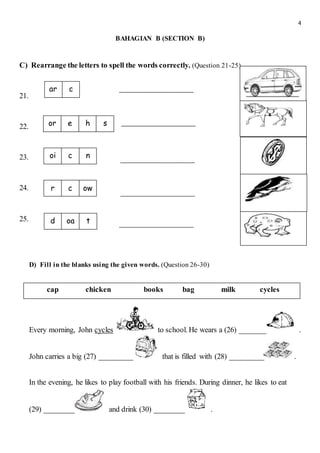 4
BAHAGIAN B (SECTION B)
C) Rearrange the letters to spell the words correctly. (Question 21-25)
21.
22.
23.
24.
25.
D) Fill in the blanks using the given words. (Question 26-30)
Every morning, John cycles to school. He wears a (26) _______ .
John carries a big (27) _________ that is filled with (28) _________ .
In the evening, he likes to play football with his friends. During dinner, he likes to eat
(29) ________ and drink (30) ________ .
r c ow
ar c
oi c n
or e sh
d oa t
cap chicken books bag milk cycles
 