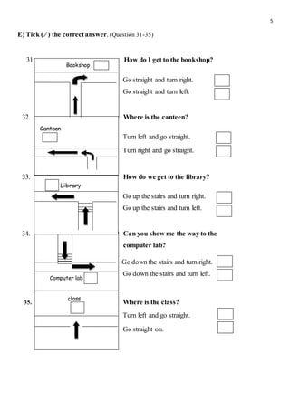 5
E) Tick ( ∕ ) the correctanswer. (Question 31-35)
31. How do I get to the bookshop?
Go straight and turn right.
Go straight and turn left.
32. Where is the canteen?
Turn left and go straight.
Turn right and go straight.
33. How do we get to the library?
Go up the stairs and turn right.
Go up the stairs and turn left.
34. Can you show me the way to the
computer lab?
Go down the stairs and turn right.
Go down the stairs and turn left.
35. Where is the class?
Turn left and go straight.
Go straight on.
Bookshop
Canteen
Library
Computer lab
class
 