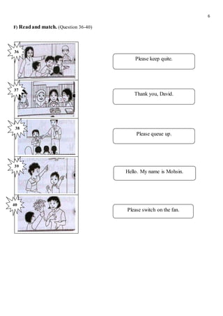 6
F) Readand match. (Question 36-40)
Please keep quite.
Thank you, David.
Please queue up.
Hello. My name is Mohsin.
Please switch on the fan.
36
37
38
39
40
 