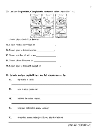 7
G) Look at the pictures. Complete the sentences below. (Question 41-45)
Shukri plays football on Sunday.
41. Shukri reads a storybookon_________________.
42. Shukri goes to the mosque on _______________.
43. Shukri watches television on _________________.
44. Shukri cleans his room on ___________________.
45. Shukri goes to the night market on ________________.
H) Rewrite and put capital letters and full stops (.) correctly.
46. my name is sarah
47. aina is eight years old
48. he lives in taman saujana
49. he plays badminton every saturday
50. everyday, sarah and najwa like to play badminton
(END OF QUESTIONS)
 
