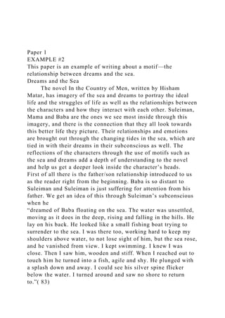 Paper 1
EXAMPLE #2
This paper is an example of writing about a motif—the
relationship between dreams and the sea.
Dreams and the Sea
The novel In the Country of Men, written by Hisham
Matar, has imagery of the sea and dreams to portray the ideal
life and the struggles of life as well as the relationships between
the characters and how they interact with each other. Suleiman,
Mama and Baba are the ones we see most inside through this
imagery, and there is the connection that they all look towards
this better life they picture. Their relationships and emotions
are brought out through the changing tides in the sea, which are
tied in with their dreams in their subconscious as well. The
reflections of the characters through the use of motifs such as
the sea and dreams add a depth of understanding to the novel
and help us get a deeper look inside the character’s heads.
First of all there is the father/son relationship introduced to us
as the reader right from the beginning. Baba is so distant to
Suleiman and Suleiman is just suffering for attention from his
father. We get an idea of this through Suleiman’s subconscious
when he
“dreamed of Baba floating on the sea. The water was unsettled,
moving as it does in the deep, rising and falling in the hills. He
lay on his back. He looked like a small fishing boat trying to
surrender to the sea. I was there too, working hard to keep my
shoulders above water, to not lose sight of him, but the sea rose,
and he vanished from view. I kept swimming. I knew I was
close. Then I saw him, wooden and stiff. When I reached out to
touch him he turned into a fish, agile and shy. He plunged with
a splash down and away. I could see his silver spine flicker
below the water. I turned around and saw no shore to return
to.”( 83)
 