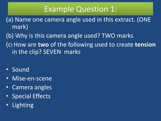 Example Question 1:
(a) Name one camera angle used in this extract. (ONE
   mark)
(b) Why is this camera angle used? TWO marks
(c) How are two of the following used to create tension
   in the clip? SEVEN marks

•   Sound
•   Mise-en-scene
•   Camera angles
•   Special Effects
•   Lighting
 