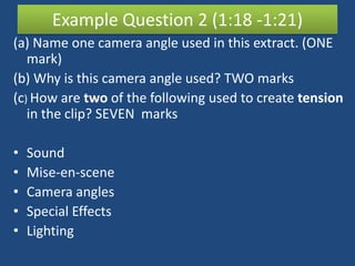 Example Question 2 (1:18 -1:21)
(a) Name one camera angle used in this extract. (ONE
   mark)
(b) Why is this camera angle used? TWO marks
(c) How are two of the following used to create tension
   in the clip? SEVEN marks

•   Sound
•   Mise-en-scene
•   Camera angles
•   Special Effects
•   Lighting
 